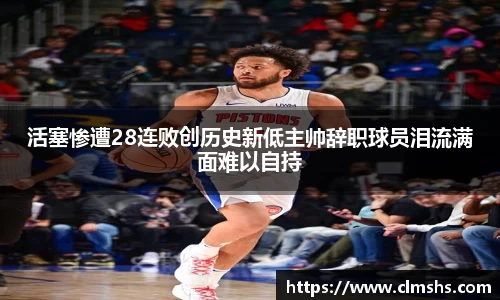 活塞惨遭28连败创历史新低主帅辞职球员泪流满面难以自持